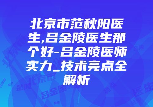 北京市范秋阳医生,吕金陵医生那个好-吕金陵医师实力_技术亮点全解析