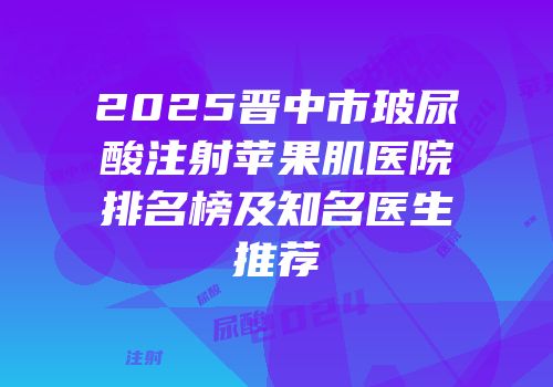 2025晋中市玻尿酸注射苹果肌医院排名榜及知名医生推荐