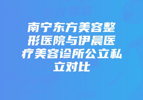南宁东方美容整形医院与伊晨医疗美容诊所公立私立对比