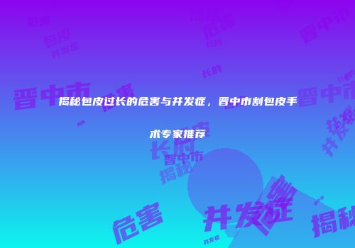 揭秘包皮过长的危害与并发症，晋中市割包皮手术专家推荐