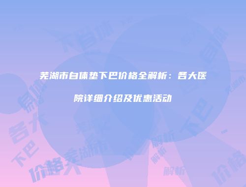 芜湖市自体垫下巴价格全解析：各大医院详细介绍及优惠活动