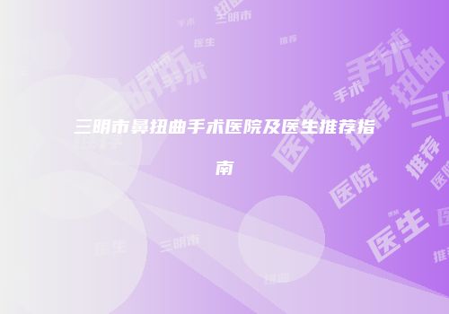 三明市鼻扭曲手术医院及医生推荐指南