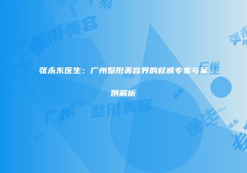 张永东医生：广州整形美容界的权威专家与案例解析