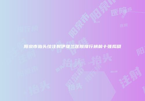 阳泉市抬头纹注射伊维兰医院排行榜前十强揭晓