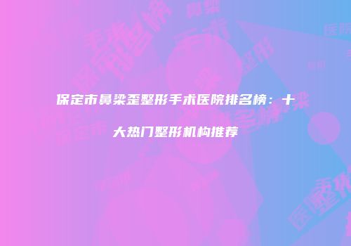 保定市鼻梁歪整形手术医院排名榜：十大热门整形机构推荐