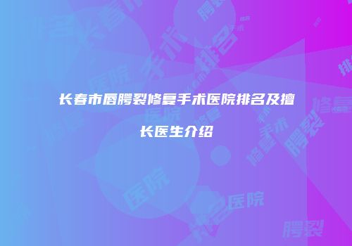 长春市唇腭裂修复手术医院排名及擅长医生介绍