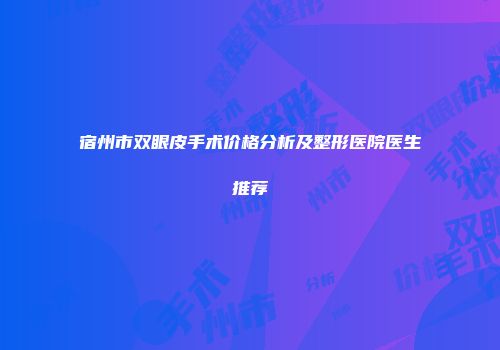 宿州市双眼皮手术价格分析及整形医院医生推荐