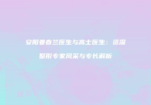 安阳姜春兰医生与高士医生：资深整形专家风采与专长解析