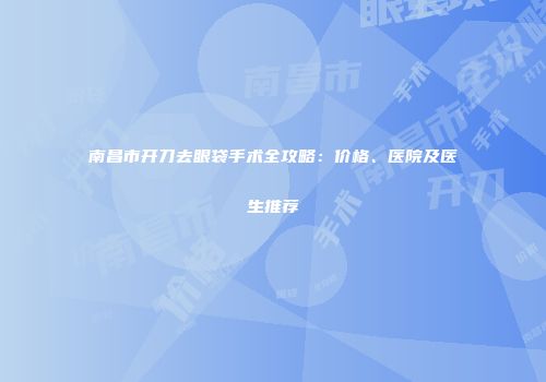 南昌市开刀去眼袋手术全攻略：价格、医院及医生推荐