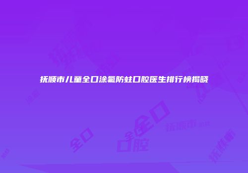 抚顺市儿童全口涂氟防蛀口腔医生排行榜揭晓