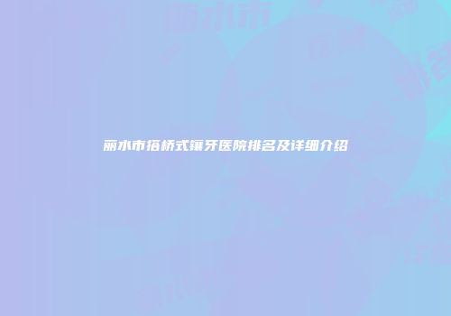 丽水市搭桥式镶牙医院排名及详细介绍