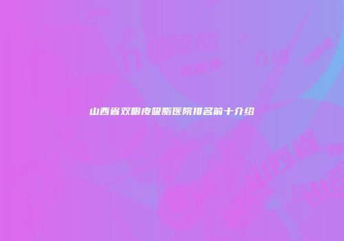 山西省双眼皮吸脂医院排名前十介绍