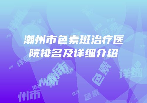潮州市色素斑治疗医院排名及详细介绍