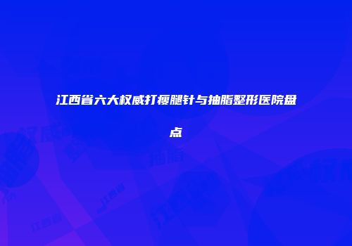 江西省六大权威打瘦腿针与抽脂整形医院盘点