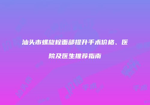 汕头市螺旋栓面部提升手术价格、医院及医生推荐指南