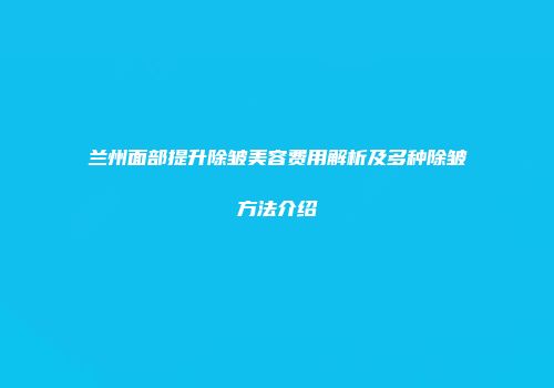 兰州面部提升除皱美容费用解析及多种除皱方法介绍