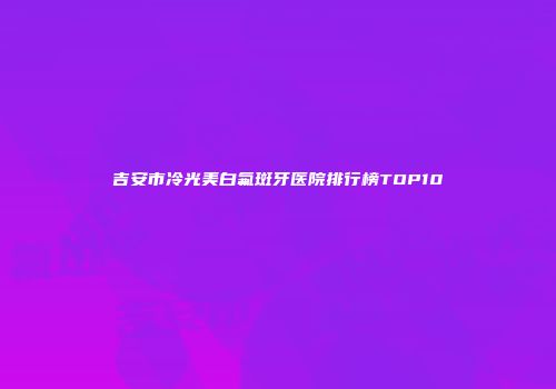 吉安市冷光美白氟斑牙医院排行榜TOP10