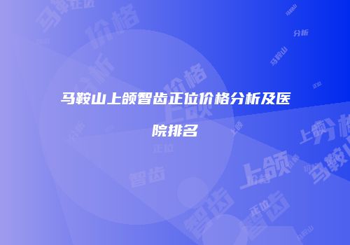 马鞍山上颌智齿正位价格分析及医院排名