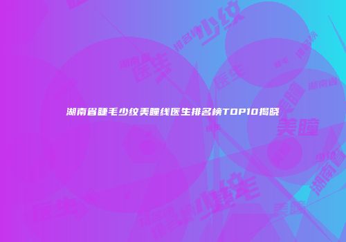 湖南省睫毛少纹美瞳线医生排名榜TOP10揭晓