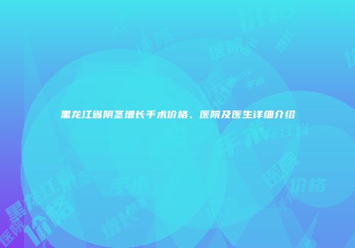 黑龙江省阴茎增长手术价格、医院及医生详细介绍