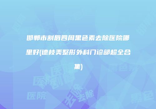邯郸市割唇四周黑色素去除医院哪里好(德枝美整形外科门诊部超全合集)