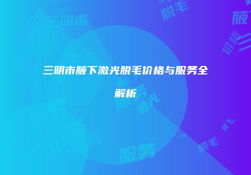 三明市腋下激光脱毛价格与服务全解析
