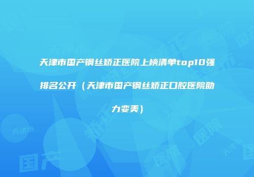天津市国产钢丝矫正医院上榜清单top10强排名公开（天津市国产钢丝矫正口腔医院助力变美）