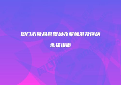 周口市微晶瓷隆鼻收费标准及医院选择指南