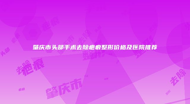 肇庆市头部手术去除疤痕整形价格及医院推荐