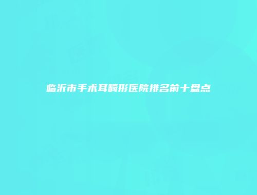 临沂市手术耳畸形医院排名前十盘点