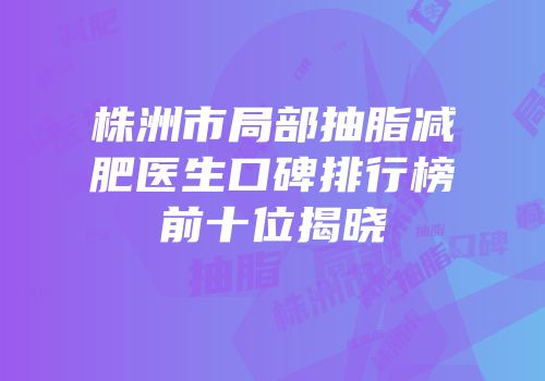 株洲市局部抽脂减肥医生口碑排行榜前十位揭晓