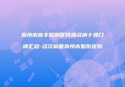 滁州市做丰脸颊医院排名榜十强口碑汇总-名次前面滁州市整形医院