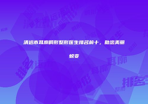 清远市耳廓畸形整形医生排名前十，助您美丽蜕变