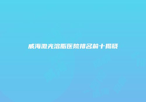 威海激光溶脂医院排名前十揭晓