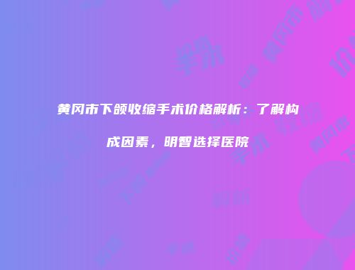 黄冈市下颌收缩手术价格解析：了解构成因素，明智选择医院