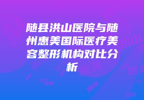 随县洪山医院与随州惠美国际医疗美容整形机构对比分析