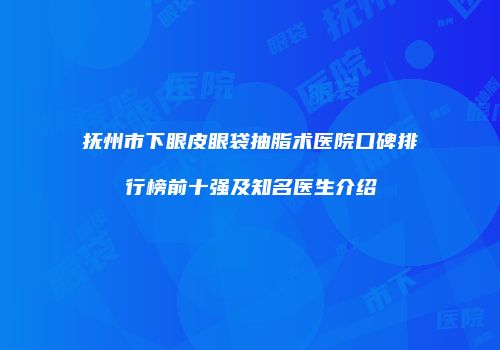 抚州市下眼皮眼袋抽脂术医院口碑排行榜前十强及知名医生介绍