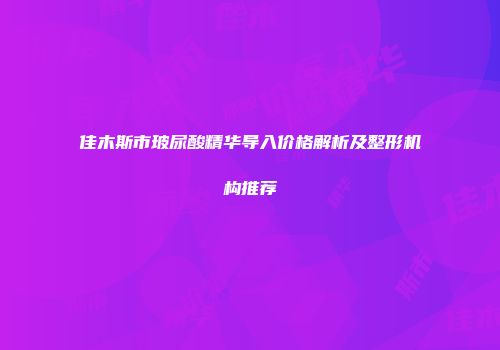 佳木斯市玻尿酸精华导入价格解析及整形机构推荐