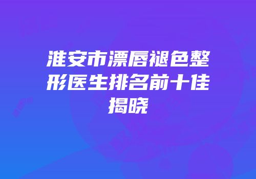 淮安市漂唇褪色整形医生排名前十佳揭晓
