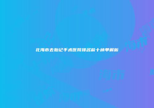 北海市去胎记手术医院排名前十榜单解析