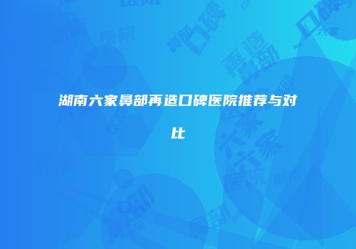 湖南六家鼻部再造口碑医院推荐与对比
