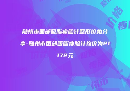 随州市面部吸脂瘦脸针整形价格分享-随州市面部吸脂瘦脸针均价为21172元