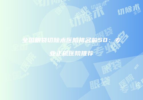 全国眼袋切除术医院排名前50：专业正规医院推荐