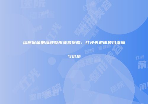 福建省莆田海峡整形美容医院：红光去痘印项目详解与价格