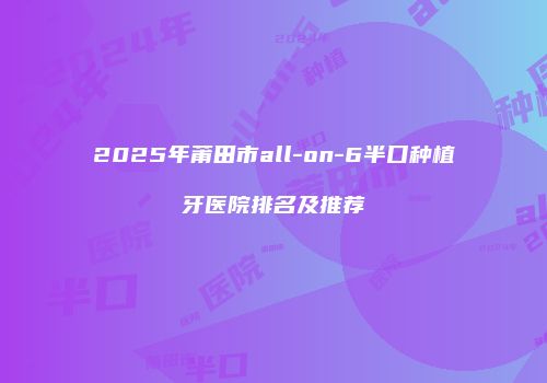 2025年莆田市all-on-6半口种植牙医院排名及推荐