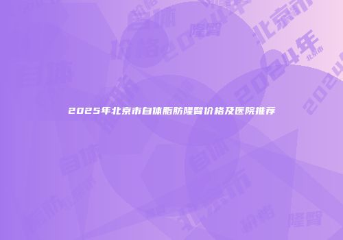 2025年北京市自体脂肪隆臀价格及医院推荐