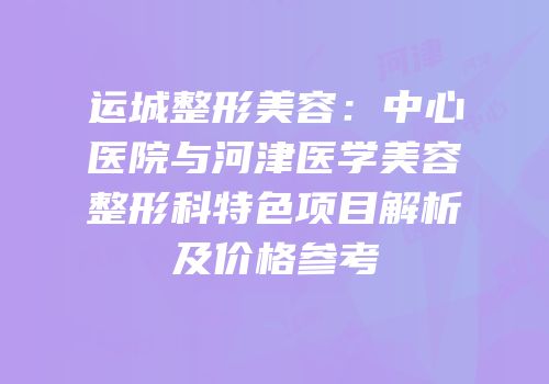 运城整形美容：中心医院与河津医学美容整形科特色项目解析及价格参考