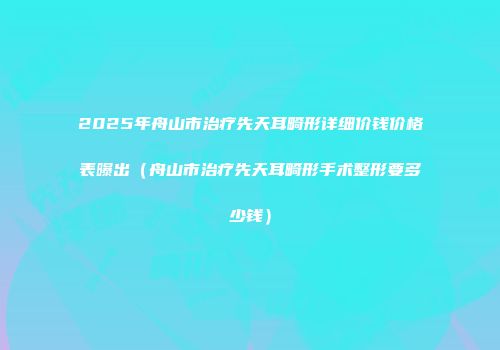 2025年舟山市治疗先天耳畸形详细价钱价格表曝出（舟山市治疗先天耳畸形手术整形要多少钱）