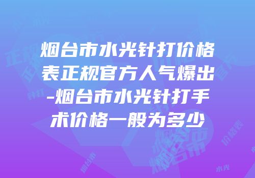 烟台市水光针打价格表正规官方人气爆出-烟台市水光针打手术价格一般为多少