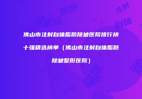佛山市注射自体脂肪除皱医院排行榜十强精选榜单（佛山市注射自体脂肪除皱整形医院）
